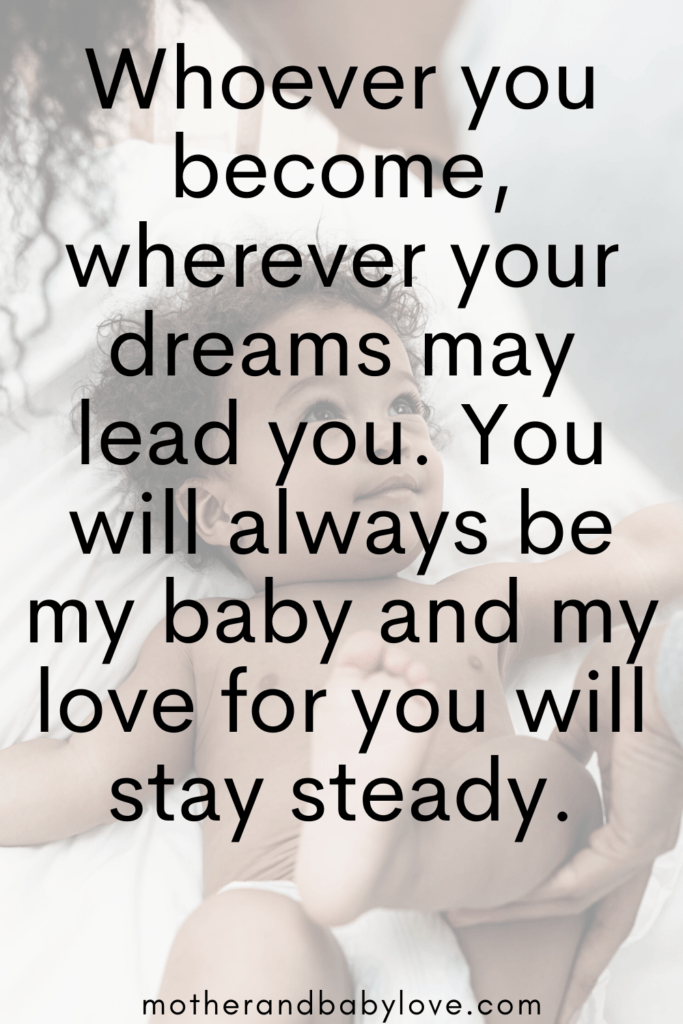 Whoever you become, wherever your dreams may lead you, you will always be my baby and my love for you will stay steady. 