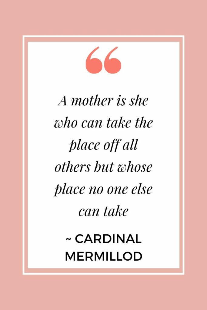 A mother is she who can take the place off all others but whose place no one else can take. - Cardinal Mermillod