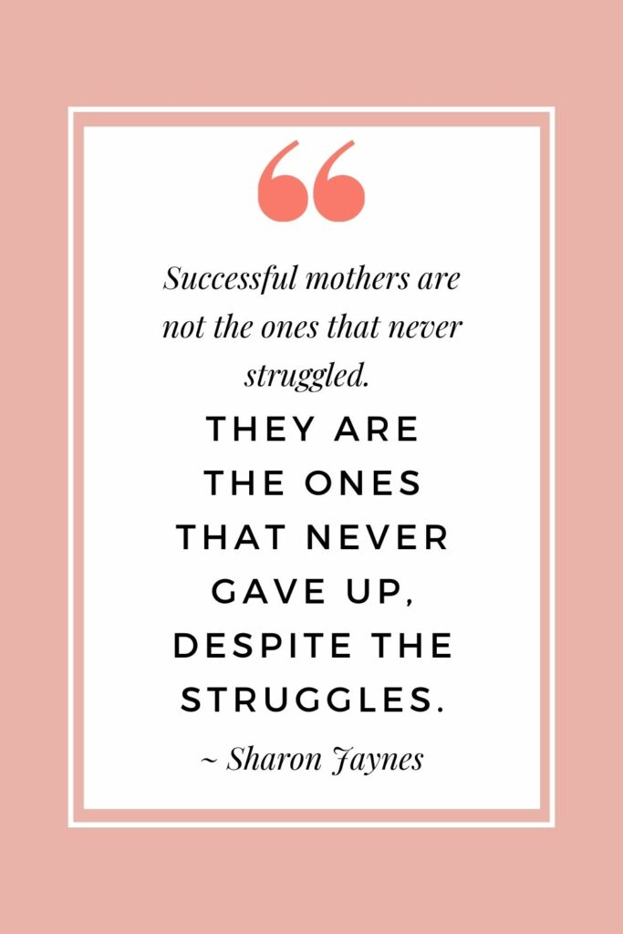 Successful mothers are not the ones that never struggled. They are the ones that never give up, despite the struggles.  ~ Sharon Jaynes (Inspirational quotes for mothers on tough days)